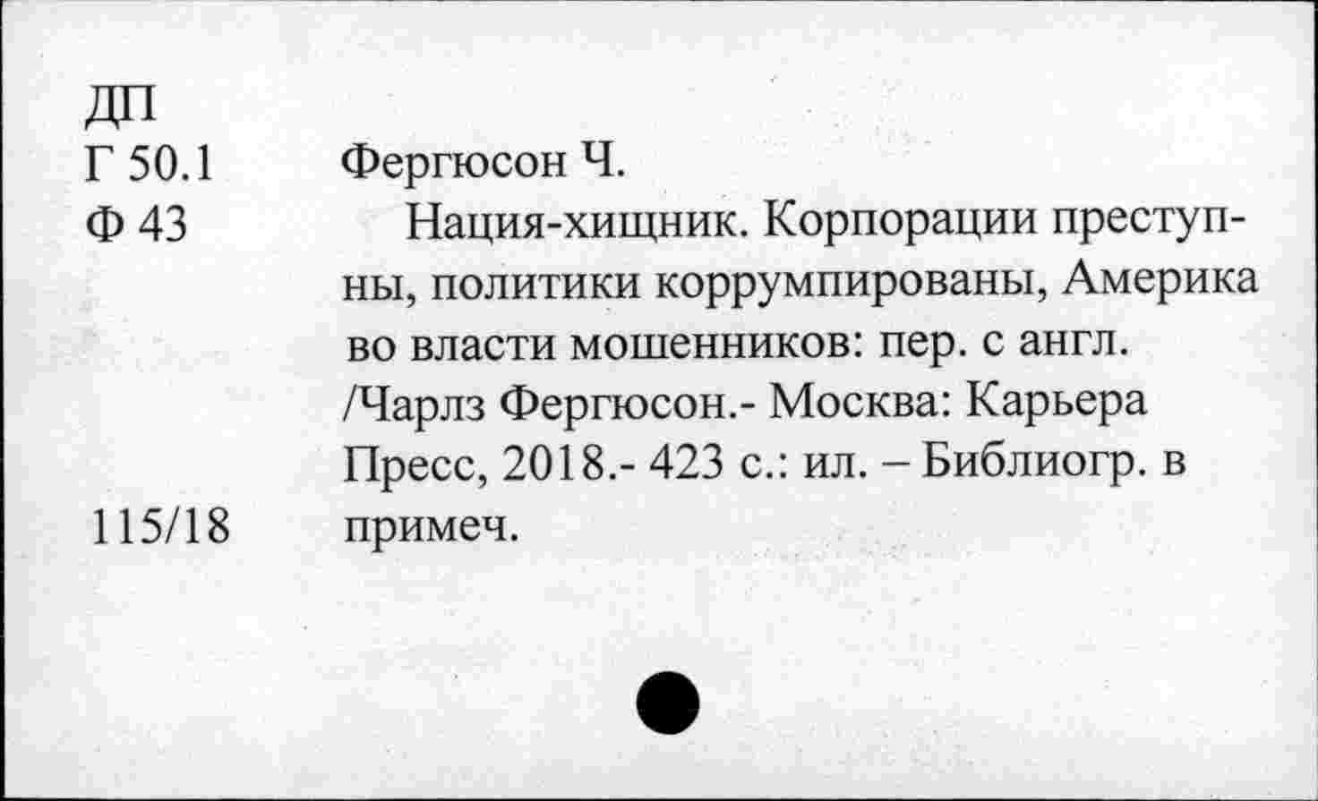 ﻿Г 50.1 Ф43	Фергюсон Ч. Нация-хищник. Корпорации преступны, политики коррумпированы, Америка во власти мошенников: пер. с англ. /Чарлз Фергюсон.- Москва: Карьера Пресс, 2018.- 423 с.: ил. - Библиогр. в
115/18	примеч.